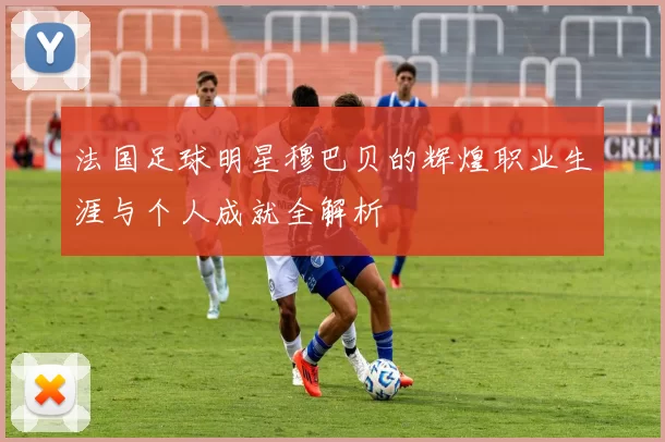 法国足球明星穆巴贝的辉煌职业生涯与个人成就全解析