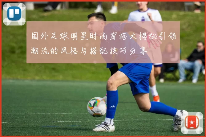 国外足球明星时尚穿搭大揭秘引领潮流的风格与搭配技巧分享