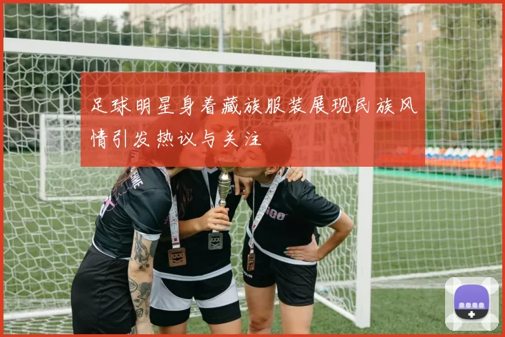 足球明星身着藏族服装展现民族风情引发热议与关注