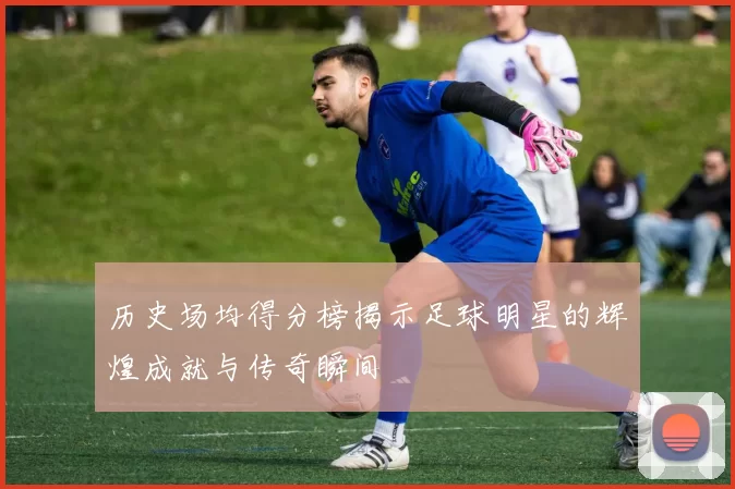 历史场均得分榜揭示足球明星的辉煌成就与传奇瞬间