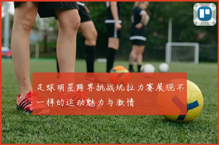足球明星跨界挑战玩拉力赛展现不一样的运动魅力与激情
