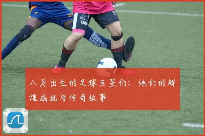 八月出生的足球巨星们：他们的辉煌成就与传奇故事