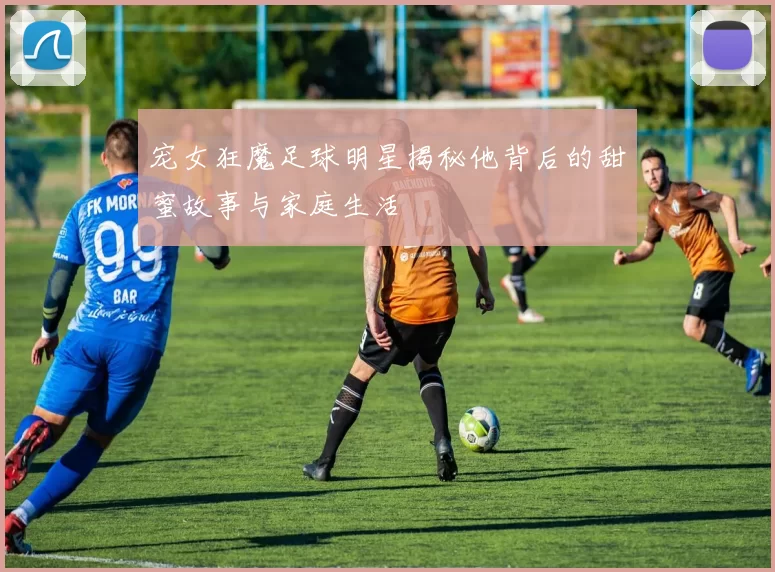 宠女狂魔足球明星揭秘他背后的甜蜜故事与家庭生活