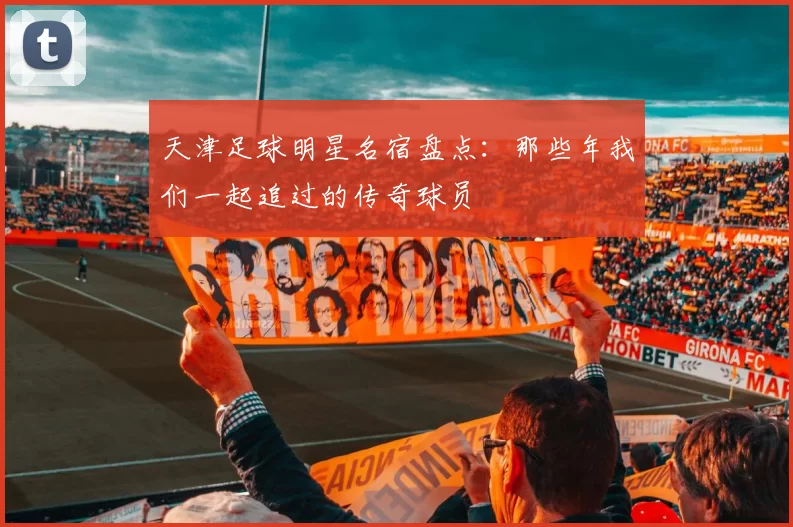 天津足球明星名宿盘点：那些年我们一起追过的传奇球员