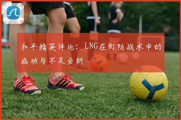 和平精英评论：LNG在盯防战术中的成功与不足分析