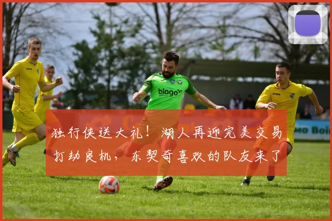 独行侠送大礼！湖人再迎完美交易打劫良机，东契奇喜欢的队友来了