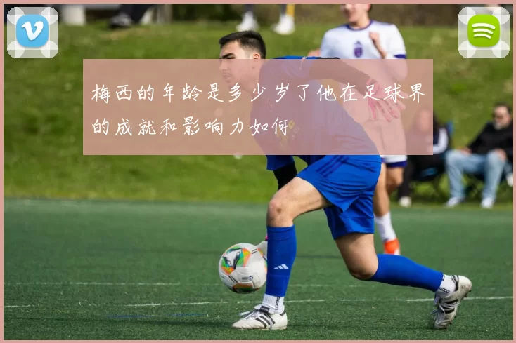 梅西的年龄是多少岁了他在足球界的成就和影响力如何