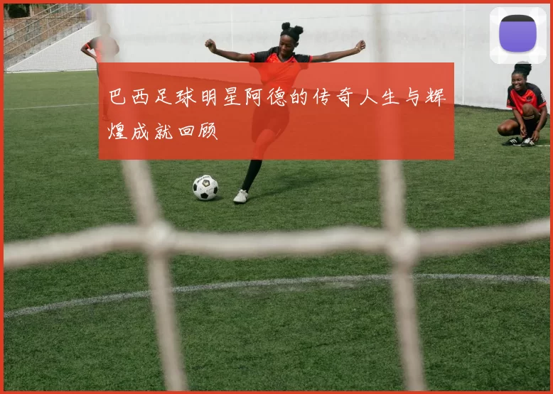 巴西足球明星阿德的传奇人生与辉煌成就回顾