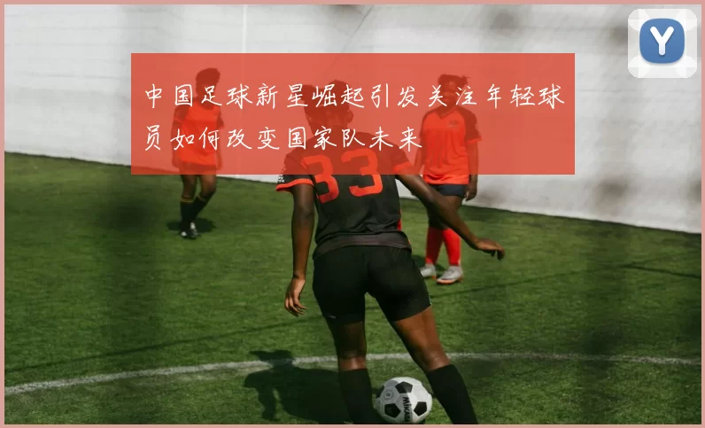 中国足球新星崛起引发关注年轻球员如何改变国家队未来