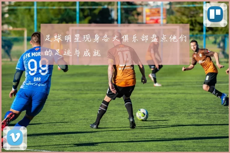足球明星现身各大俱乐部盘点他们的足迹与成就