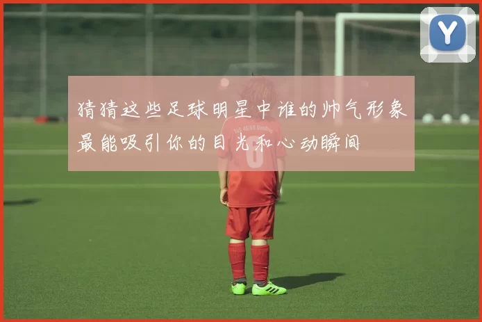 猜猜这些足球明星中谁的帅气形象最能吸引你的目光和心动瞬间
