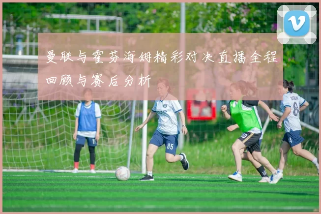 曼联与霍芬海姆精彩对决直播全程回顾与赛后分析