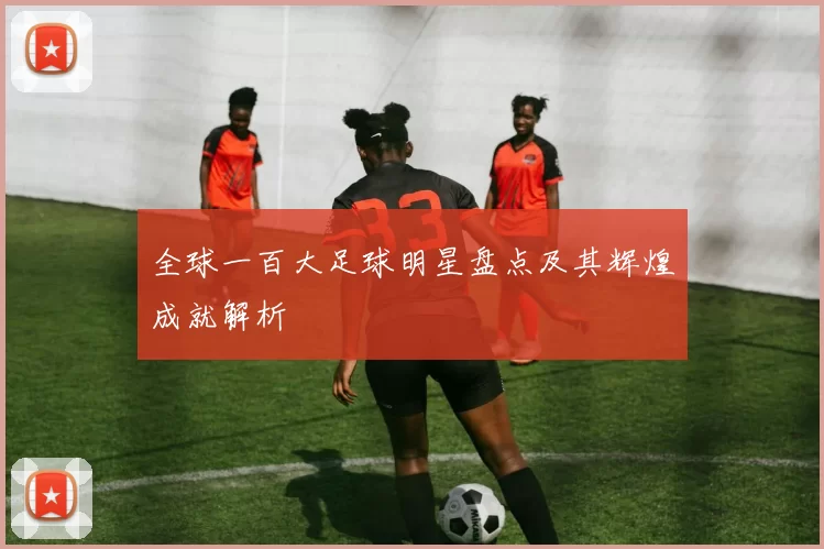 全球一百大足球明星盘点及其辉煌成就解析