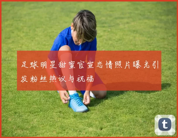 足球明星甜蜜官宣恋情照片曝光引发粉丝热议与祝福