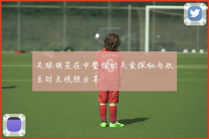足球明星在中餐馆的美食探秘与欢乐时光视频分享