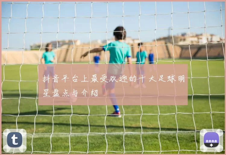 抖音平台上最受欢迎的十大足球明星盘点与介绍