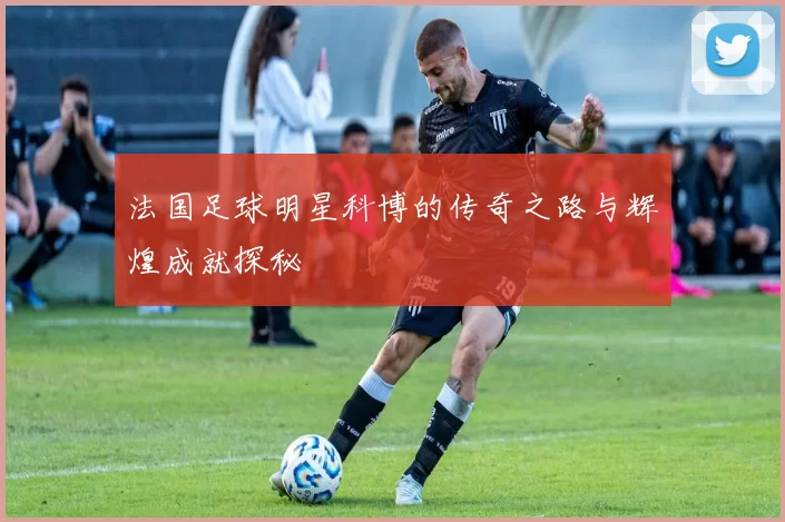 法国足球明星科博的传奇之路与辉煌成就探秘