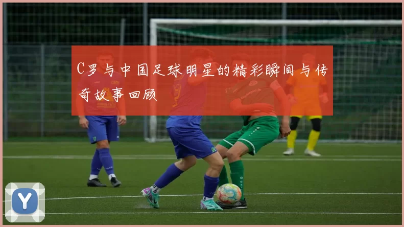C罗与中国足球明星的精彩瞬间与传奇故事回顾