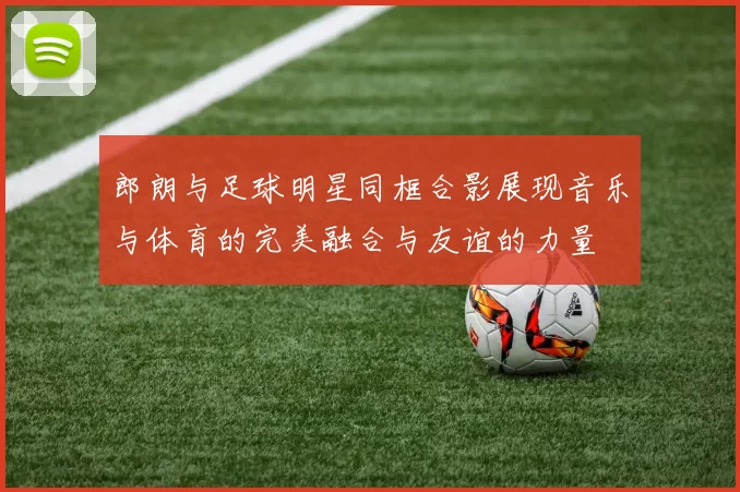 郎朗与足球明星同框合影展现音乐与体育的完美融合与友谊的力量