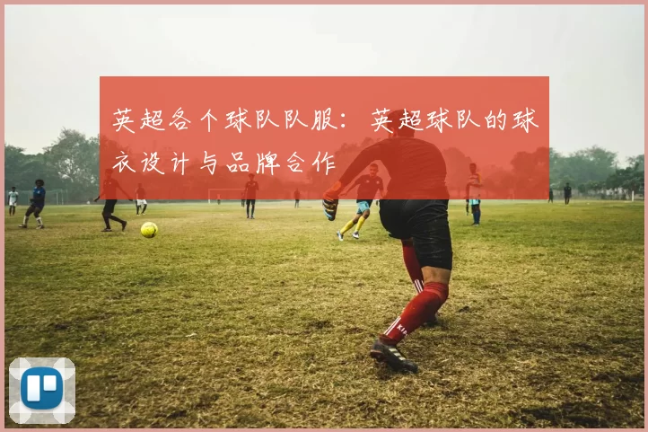 英超各个球队队服：英超球队的球衣设计与品牌合作