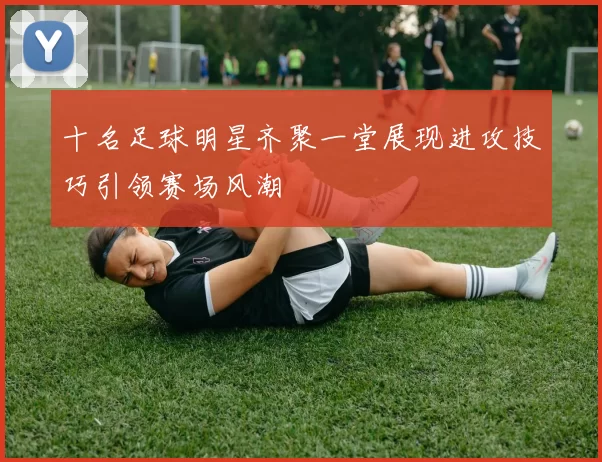 十名足球明星齐聚一堂展现进攻技巧引领赛场风潮