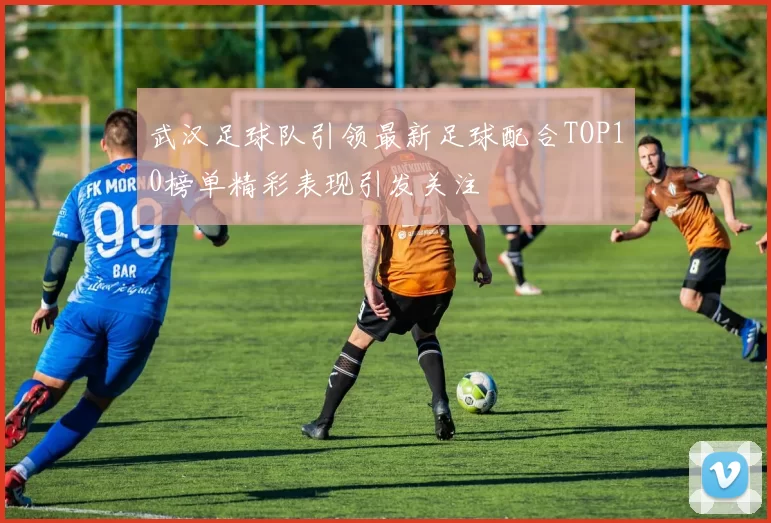 武汉足球队引领最新足球配合TOP10榜单精彩表现引发关注
