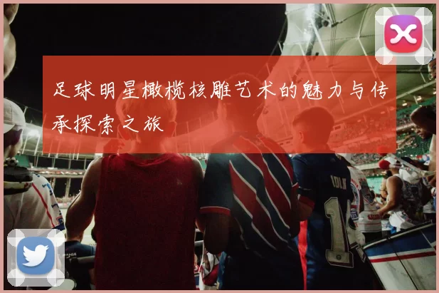 足球明星橄榄核雕艺术的魅力与传承探索之旅