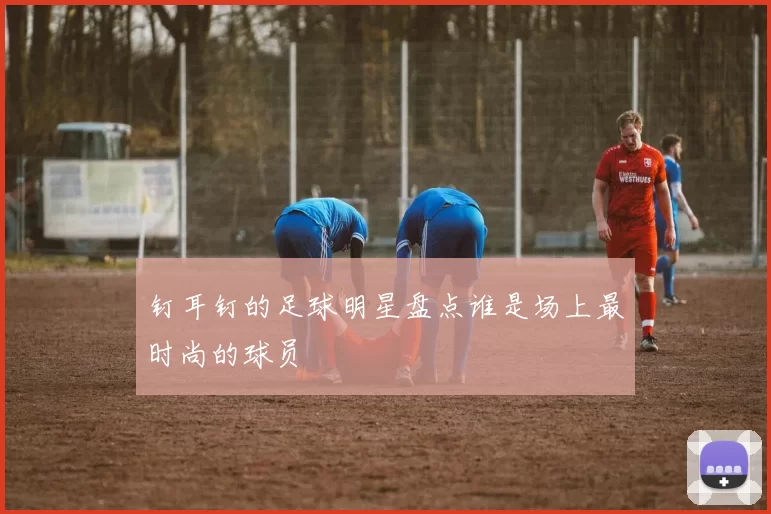 钉耳钉的足球明星盘点谁是场上最时尚的球员