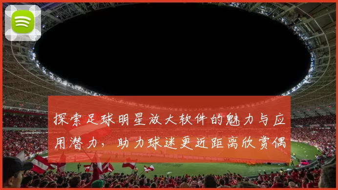 探索足球明星放大软件的魅力与应用潜力，助力球迷更近距离欣赏偶像风采