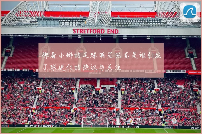 绑着小辫的足球明星究竟是谁引发了球迷们的热议与关注