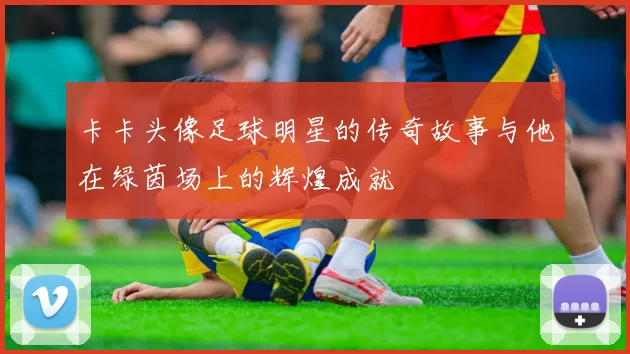 卡卡头像足球明星的传奇故事与他在绿茵场上的辉煌成就