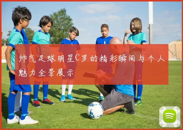 帅气足球明星C罗的精彩瞬间与个人魅力全景展示