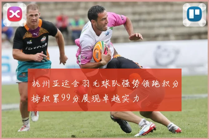 杭州亚运会羽毛球队强势领跑积分榜积累99分展现卓越实力