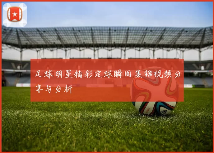 足球明星精彩定球瞬间集锦视频分享与分析