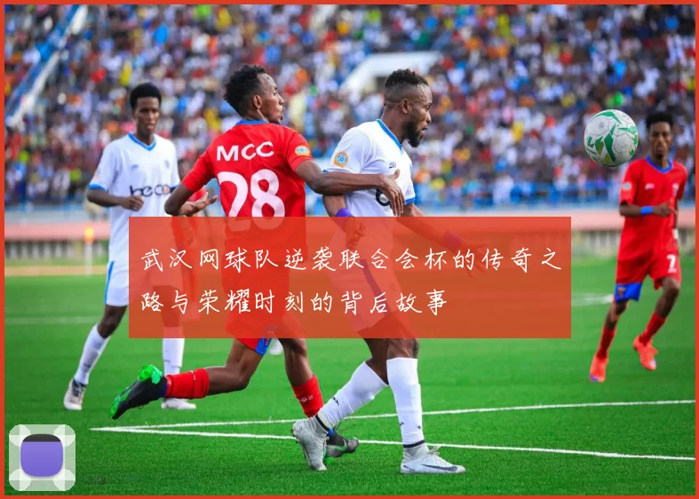 武汉网球队逆袭联合会杯的传奇之路与荣耀时刻的背后故事