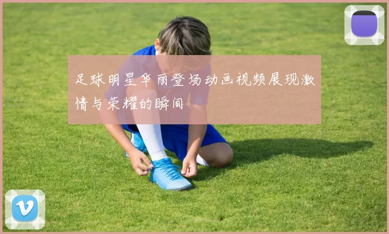 足球明星华丽登场动画视频展现激情与荣耀的瞬间
