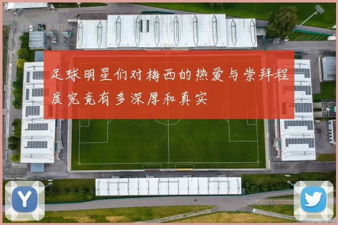 足球明星们对梅西的热爱与崇拜程度究竟有多深厚和真实