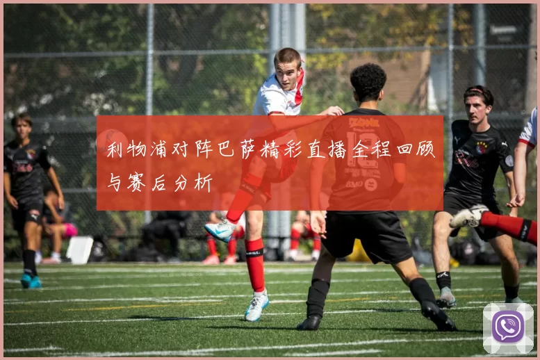 利物浦对阵巴萨精彩直播全程回顾与赛后分析