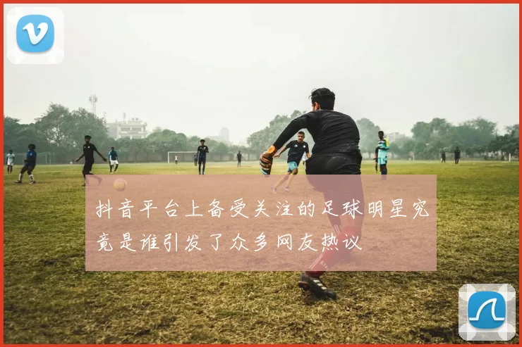 抖音平台上备受关注的足球明星究竟是谁引发了众多网友热议
