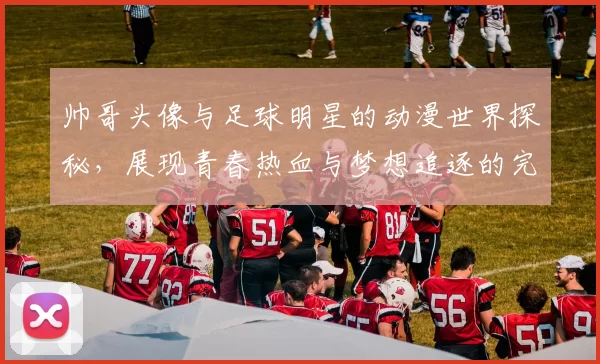 帅哥头像与足球明星的动漫世界探秘，展现青春热血与梦想追逐的完美结合