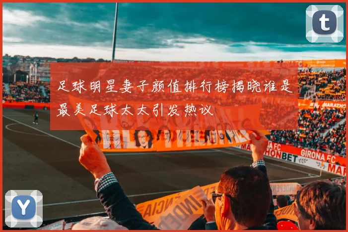 足球明星妻子颜值排行榜揭晓谁是最美足球太太引发热议