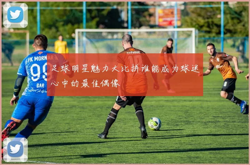 足球明星魅力大比拼谁能成为球迷心中的最佳偶像